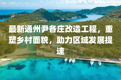 最新通州尹各庄改造工程，重塑乡村面貌，助力区域发展提速