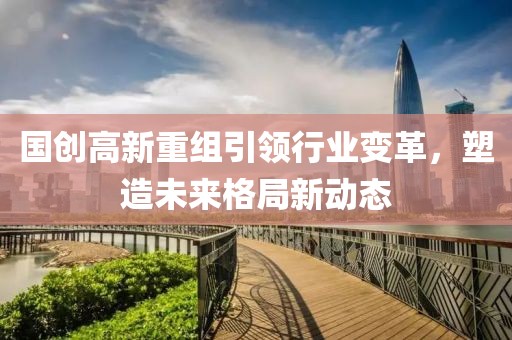 国创高新重组引领行业变革，塑造未来格局新动态