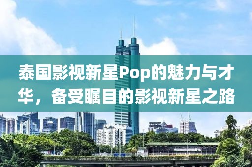 泰国影视新星Pop的魅力与才华，备受瞩目的影视新星之路