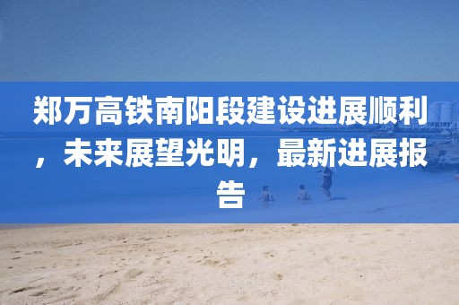 郑万高铁南阳段建设进展顺利，未来展望光明，最新进展报告