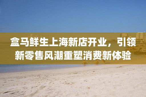 盒马鲜生上海新店开业，引领新零售风潮重塑消费新体验