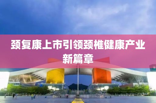 颈复康上市引领颈椎健康产业新篇章