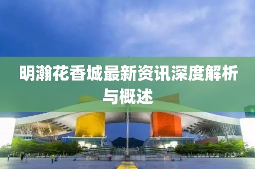 明瀚花香城最新资讯深度解析与概述