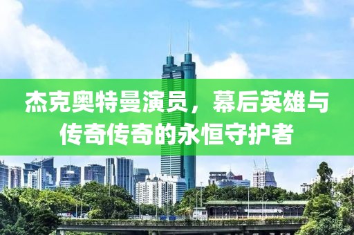 杰克奥特曼演员，幕后英雄与传奇传奇的永恒守护者