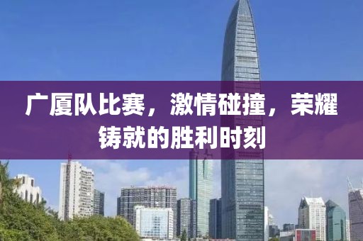 广厦队比赛，激情碰撞，荣耀铸就的胜利时刻