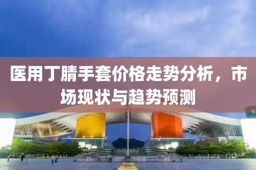 医用丁腈手套价格走势分析，市场现状与趋势预测