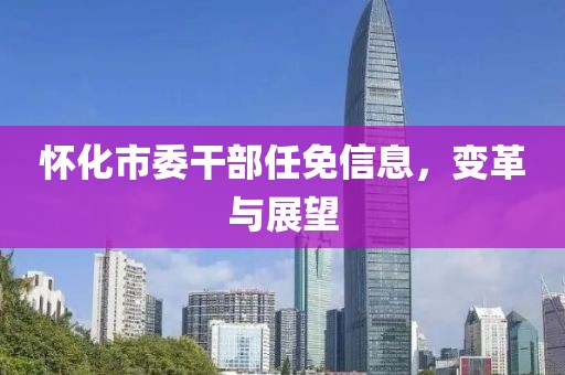 怀化市委干部任免信息，变革与展望