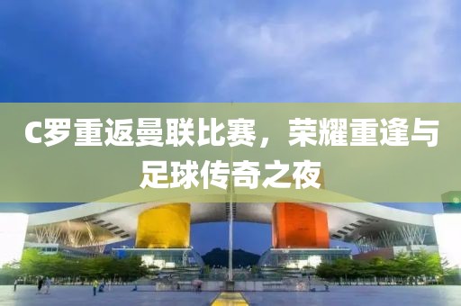C罗重返曼联比赛，荣耀重逢与足球传奇之夜