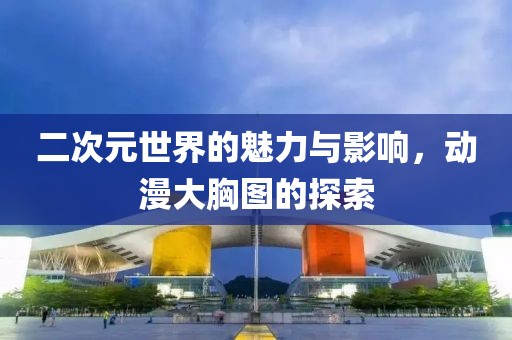 二次元世界的魅力与影响，动漫大胸图的探索