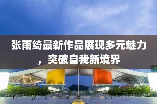 张雨绮最新作品展现多元魅力，突破自我新境界