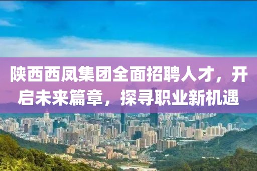 陕西西凤集团全面招聘人才，开启未来篇章，探寻职业新机遇