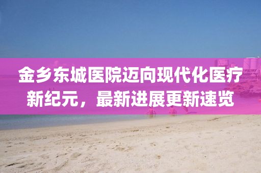 金乡东城医院迈向现代化医疗新纪元，最新进展更新速览