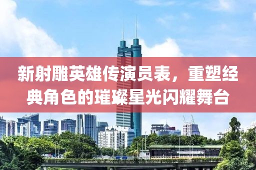 新射雕英雄传演员表，重塑经典角色的璀璨星光闪耀舞台
