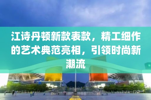 江诗丹顿新款表款，精工细作的艺术典范亮相，引领时尚新潮流