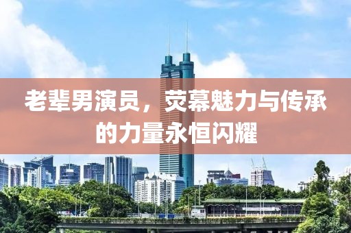 老辈男演员，荧幕魅力与传承的力量永恒闪耀