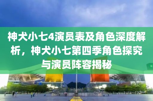 神犬小七4演员表及角色深度解析，神犬小七第四季角色探究与演员阵容揭秘