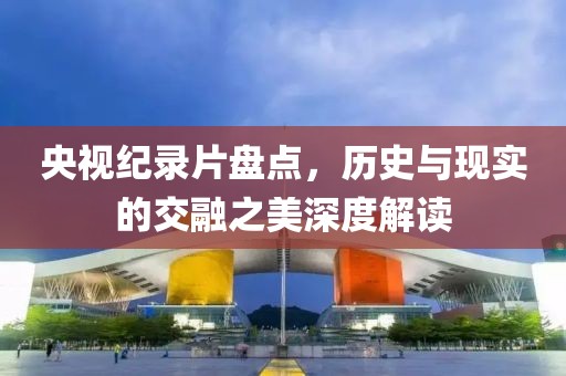 央视纪录片盘点，历史与现实的交融之美深度解读