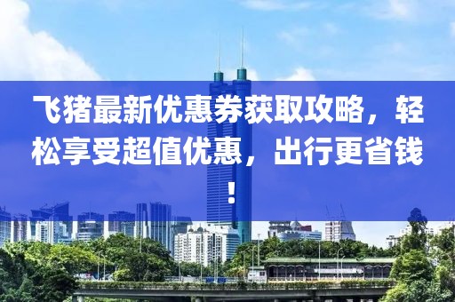 飞猪最新优惠券获取攻略，轻松享受超值优惠，出行更省钱！