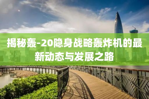 揭秘轰-20隐身战略轰炸机的最新动态与发展之路