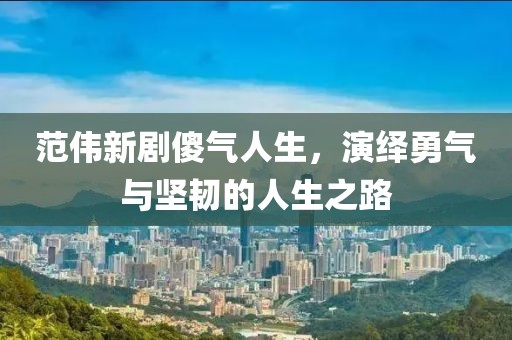 范伟新剧傻气人生，演绎勇气与坚韧的人生之路