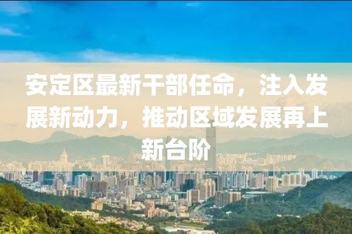 安定区最新干部任命，注入发展新动力，推动区域发展再上新台阶