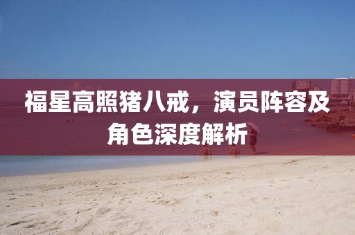 福星高照猪八戒，演员阵容及角色深度解析