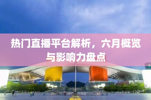 热门直播平台解析，六月概览与影响力盘点