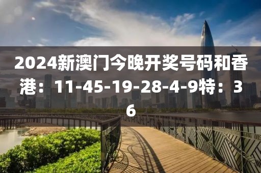 2024新澳门今晚开奖号码和香港：11-45-19-28-4-9特：36