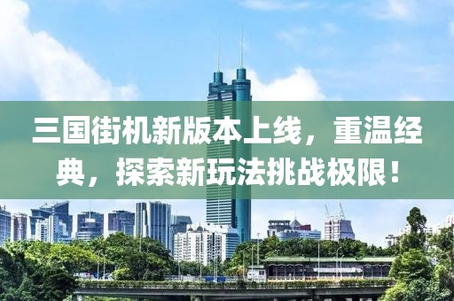 三国街机新版本上线，重温经典，探索新玩法挑战极限！
