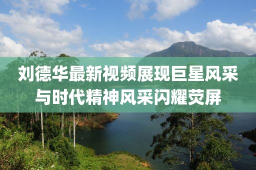刘德华最新视频展现巨星风采与时代精神风采闪耀荧屏