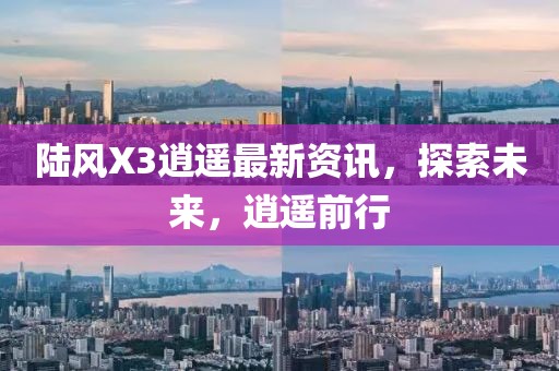 陆风X3逍遥最新资讯，探索未来，逍遥前行