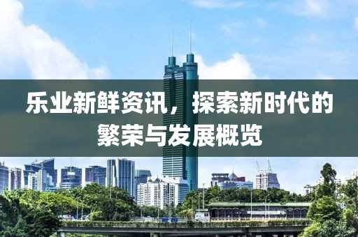 乐业新鲜资讯，探索新时代的繁荣与发展概览