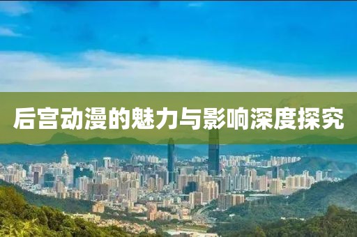 后宫动漫的魅力与影响深度探究