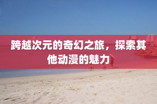 跨越次元的奇幻之旅，探索其他动漫的魅力