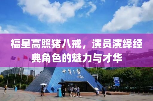 福星高照猪八戒，演员演绎经典角色的魅力与才华