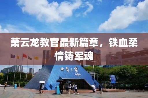 萧云龙教官最新篇章，铁血柔情铸军魂