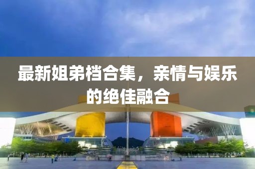 最新姐弟档合集，亲情与娱乐的绝佳融合