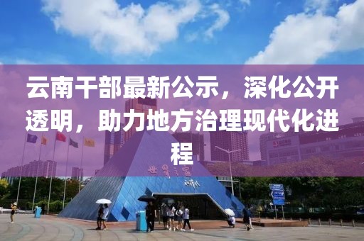 云南干部最新公示，深化公开透明，助力地方治理现代化进程