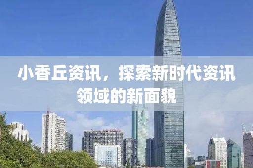 小香丘资讯，探索新时代资讯领域的新面貌