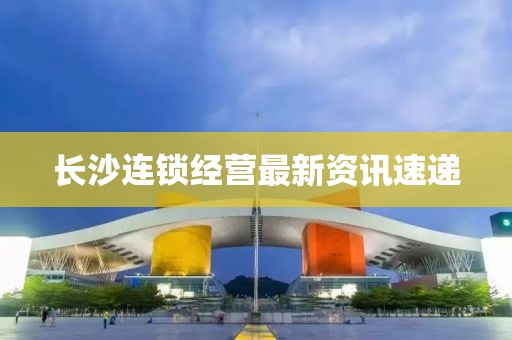 长沙连锁经营最新资讯速递