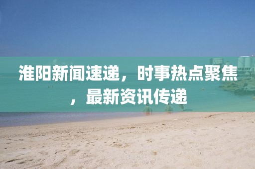 淮阳新闻速递，时事热点聚焦，最新资讯传递