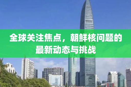 全球关注焦点，朝鲜核问题的最新动态与挑战