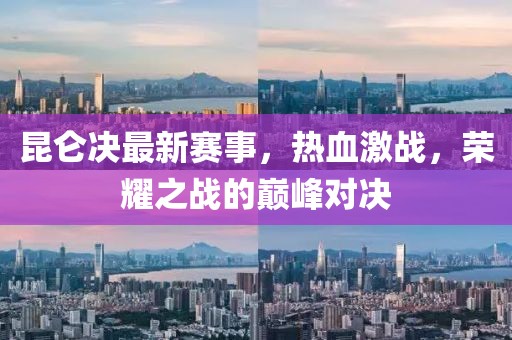 昆仑决最新赛事，热血激战，荣耀之战的巅峰对决