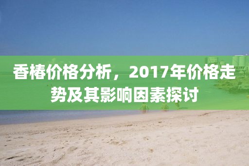 香椿价格分析，2017年价格走势及其影响因素探讨