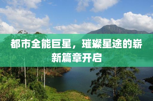都市全能巨星，璀璨星途的崭新篇章开启