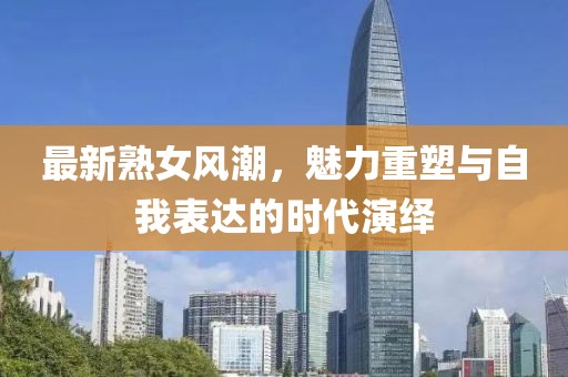 最新熟女风潮，魅力重塑与自我表达的时代演绎
