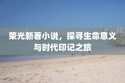 荣光新著小说，探寻生命意义与时代印记之旅