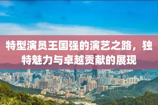 特型演员王国强的演艺之路，独特魅力与卓越贡献的展现
