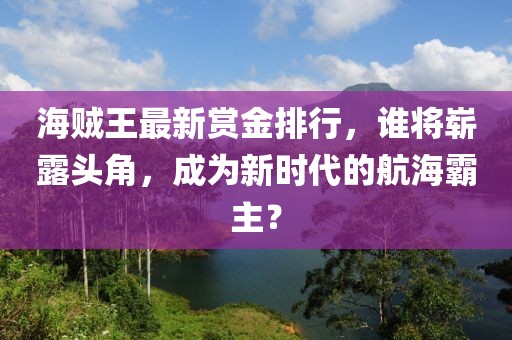 海贼王最新赏金排行，谁将崭露头角，成为新时代的航海霸主？