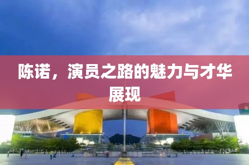 陈诺，演员之路的魅力与才华展现